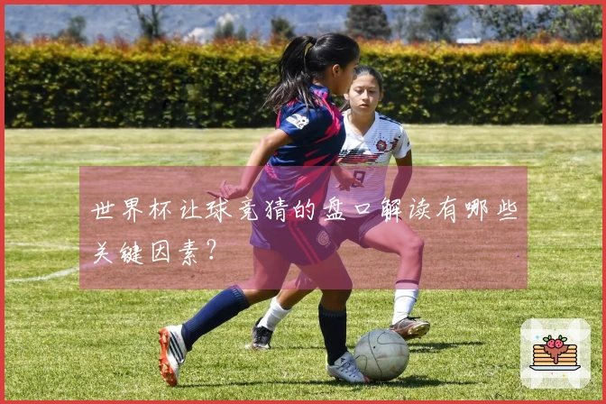 世界杯让球竞猜的盘口解读有哪些关键因素？