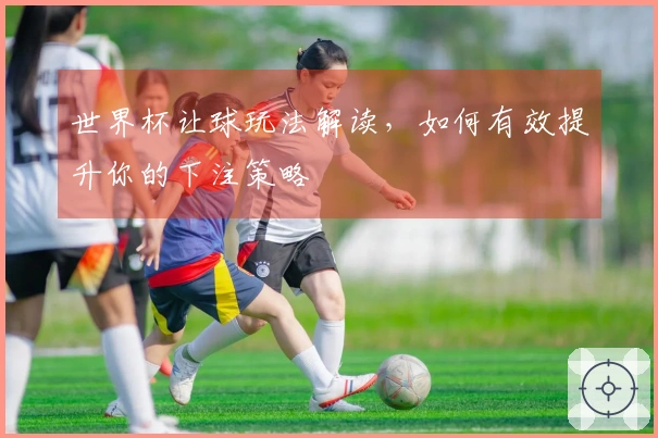 世界杯让球玩法解读，如何有效提升你的下注策略